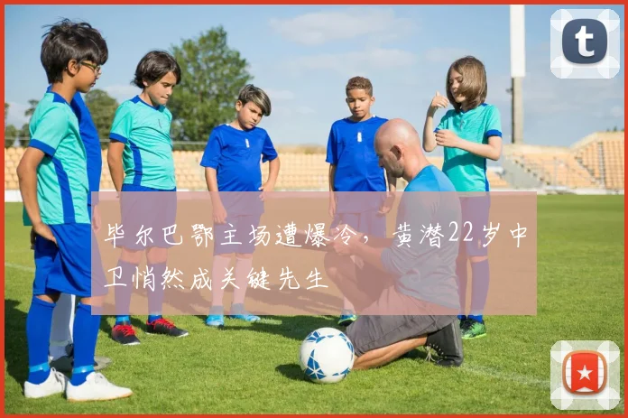 毕尔巴鄂主场遭爆冷，黄潜22岁中卫悄然成关键先生